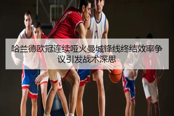哈兰德欧冠连续哑火曼城锋线终结效率争议引发战术深思