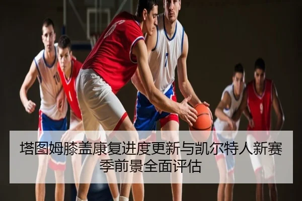 塔图姆膝盖康复进度更新与凯尔特人新赛季前景全面评估