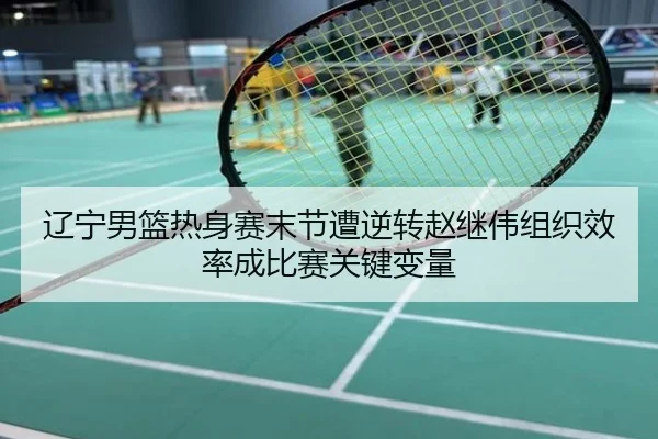 辽宁男篮热身赛末节遭逆转赵继伟组织效率成比赛关键变量