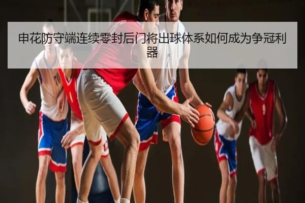 申花防守端连续零封后门将出球体系如何成为争冠利器