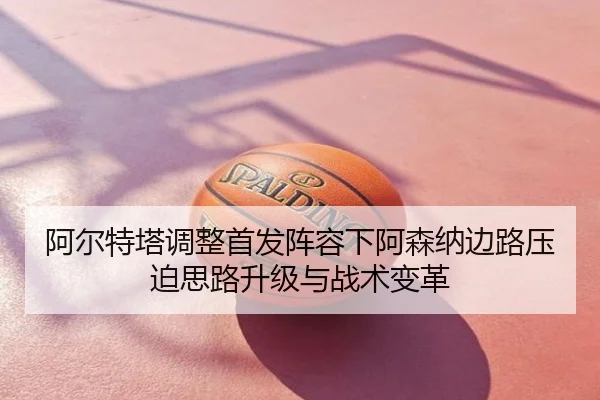 阿尔特塔调整首发阵容下阿森纳边路压迫思路升级与战术变革