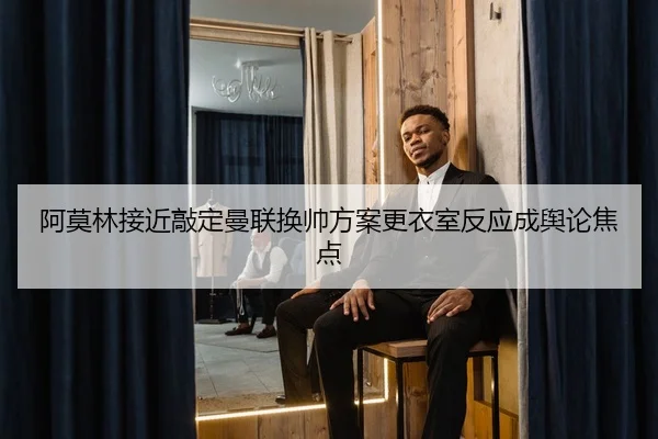 阿莫林接近敲定曼联换帅方案更衣室反应成舆论焦点