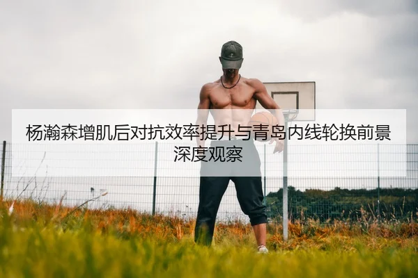 杨瀚森增肌后对抗效率提升与青岛内线轮换前景深度观察